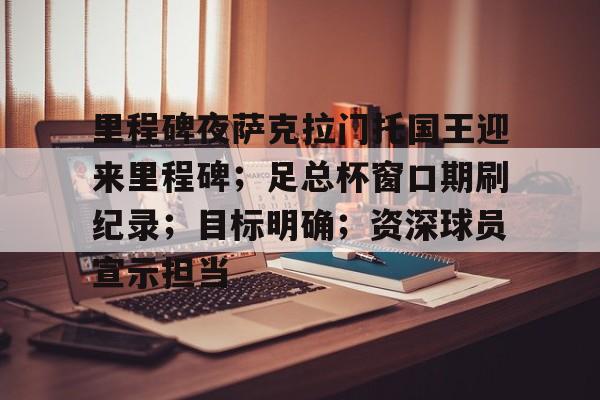 kaiyunapp-关于里程碑夜萨克拉门托国王迎来里程碑；足总杯窗口期刷纪录；目标明确；资深球员宣示担当的信息