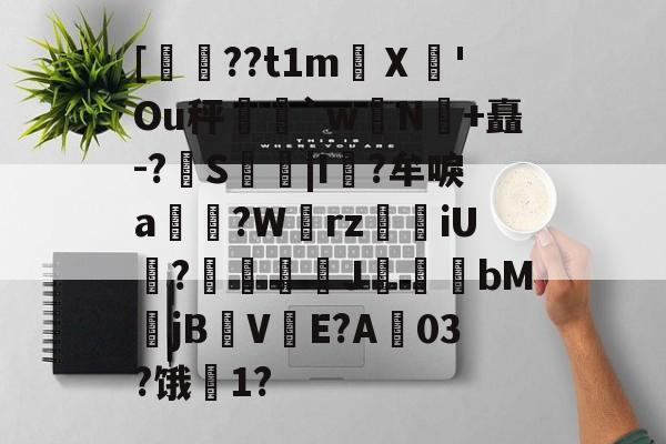 kaiyun-关于[??t1m蠥Ⅹ愻'Ou秤篣`w蠈N鰣+矗-?S枿|I風?牟唳a?W齳rz瑯iU謞?J幝麏bM郙jBV渟E?A03?饿騌1?的信息